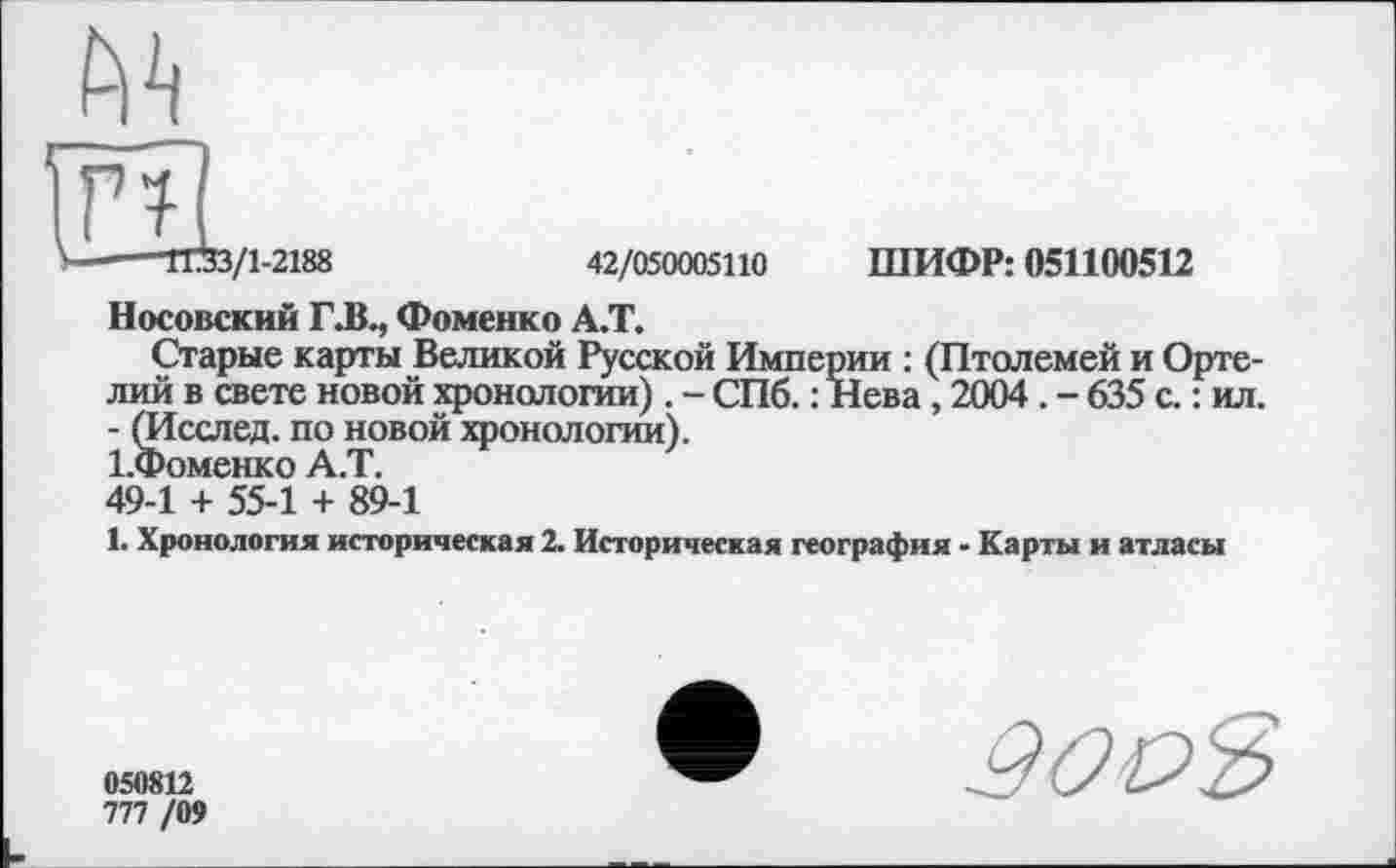 ﻿№
EL
V----1733/1-2188	42/050005110 ШИФР: 051100512
Носовский ГЛ., Фоменко А.Т.
Старые карты Великой Русской Империи : (Птолемей и Орте-лий в свете новой хронологии) . - СПб. : Нева, 2004. - 635 с. : ил. - (Исслед. по новой хронологии).
1-Фоменко А.Т.
49-1 + 55-1 + 89-1
1. Хронология историческая 2. Историческая география - Карты и атласы
050812
777 /09
9003